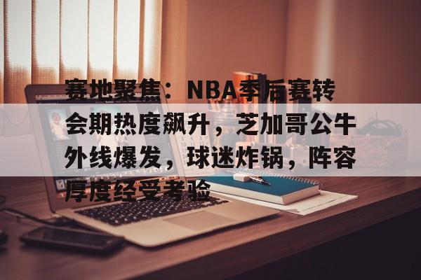 关于赛地聚焦：NBA季后赛转会期热度飙升，芝加哥公牛外线爆发，球迷炸锅，阵容厚度经受考验的信息