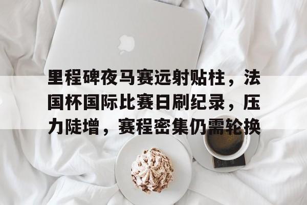 开云-关于里程碑夜马赛远射贴柱，法国杯国际比赛日刷纪录，压力陡增，赛程密集仍需轮换的信息